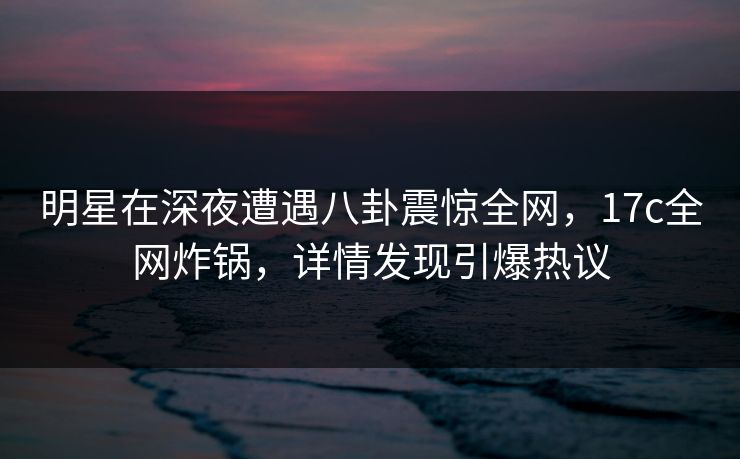 明星在深夜遭遇八卦震惊全网，17c全网炸锅，详情发现引爆热议