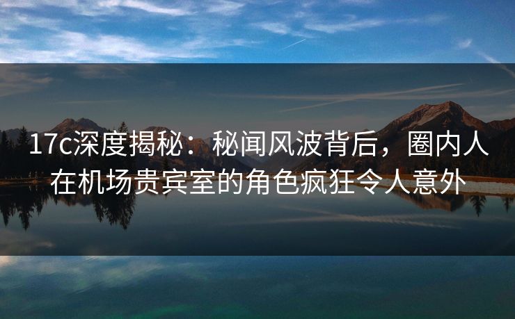17c深度揭秘：秘闻风波背后，圈内人在机场贵宾室的角色疯狂令人意外