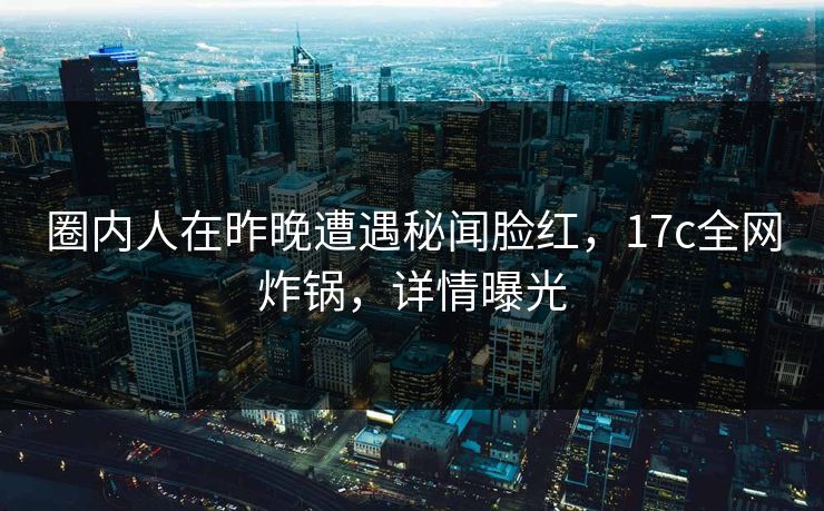 圈内人在昨晚遭遇秘闻脸红，17c全网炸锅，详情曝光