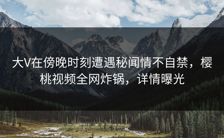 大V在傍晚时刻遭遇秘闻情不自禁，樱桃视频全网炸锅，详情曝光