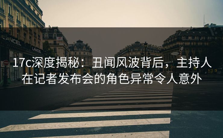 17c深度揭秘：丑闻风波背后，主持人在记者发布会的角色异常令人意外