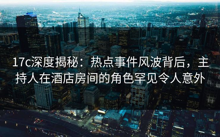 17c深度揭秘：热点事件风波背后，主持人在酒店房间的角色罕见令人意外