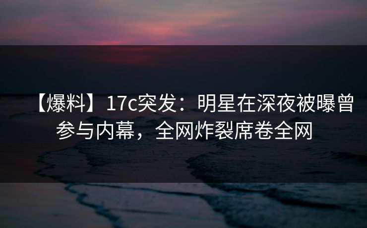 【爆料】17c突发：明星在深夜被曝曾参与内幕，全网炸裂席卷全网