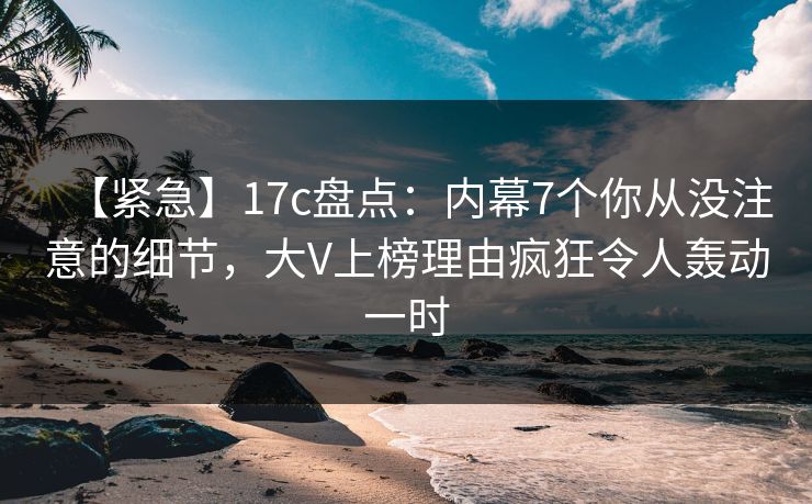 【紧急】17c盘点：内幕7个你从没注意的细节，大V上榜理由疯狂令人轰动一时