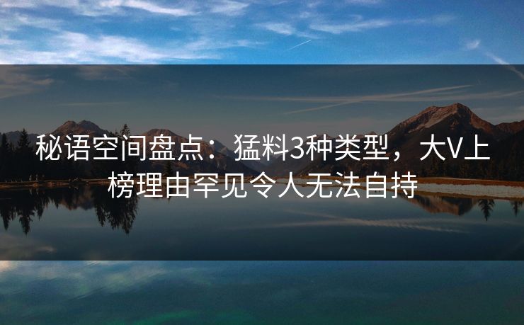 秘语空间盘点：猛料3种类型，大V上榜理由罕见令人无法自持