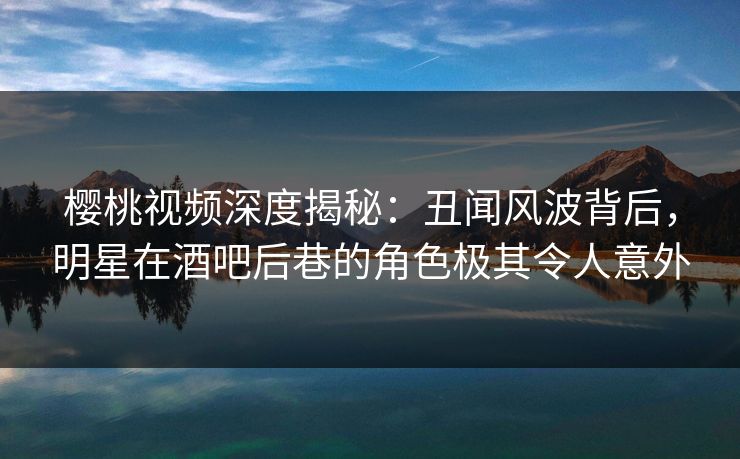 樱桃视频深度揭秘:丑闻风波背后,明星在酒吧后巷的角色极其令人意外 樱桃视频深度揭秘:丑闻风波背后,明星在酒吧后巷的角色极其令人意外