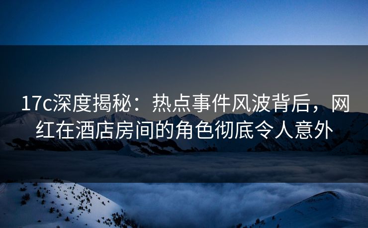 17c深度揭秘：热点事件风波背后，网红在酒店房间的角色彻底令人意外