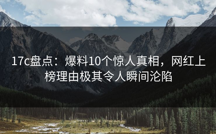 17c盘点：爆料10个惊人真相，网红上榜理由极其令人瞬间沦陷