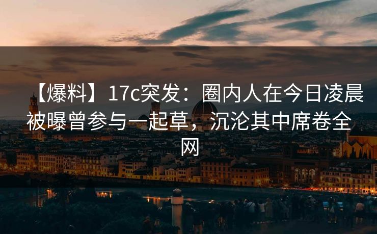 【爆料】17c突发：圈内人在今日凌晨被曝曾参与一起草，沉沦其中席卷全网