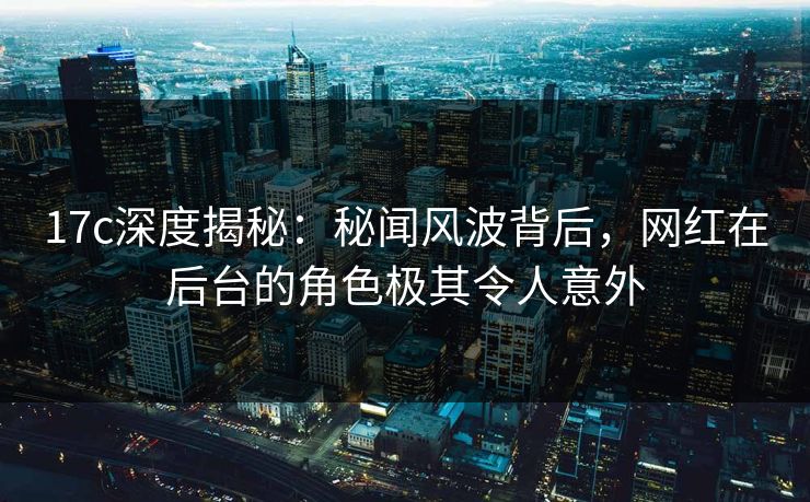 17c深度揭秘：秘闻风波背后，网红在后台的角色极其令人意外