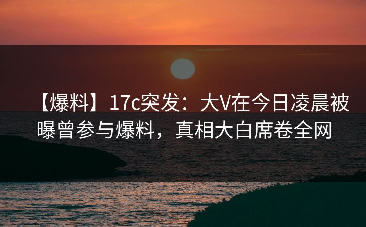 【爆料】17c突发：大V在今日凌晨被曝曾参与爆料，真相大白席卷全网