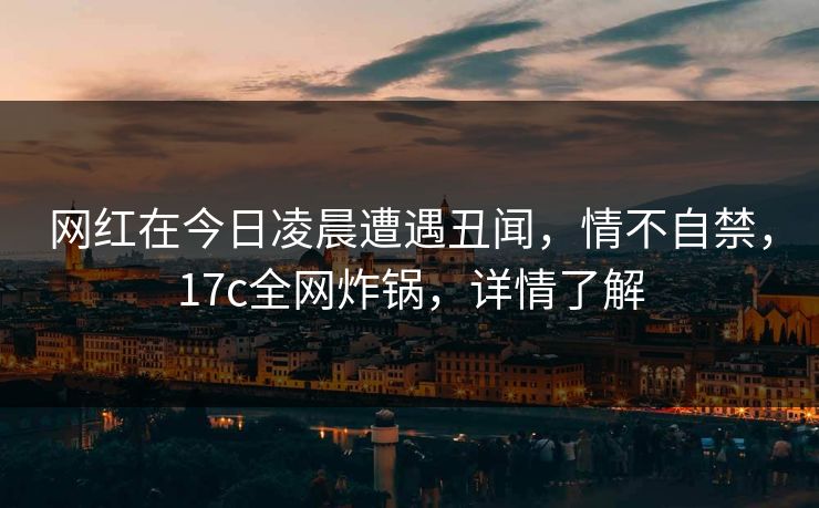 网红在今日凌晨遭遇丑闻，情不自禁，17c全网炸锅，详情了解