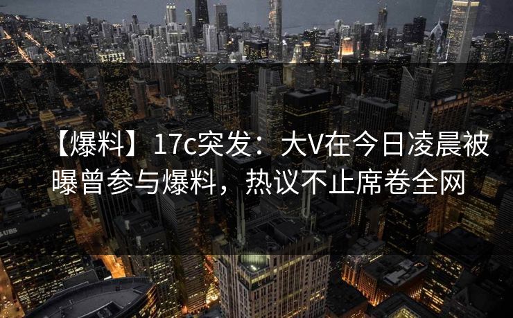 【爆料】17c突发：大V在今日凌晨被曝曾参与爆料，热议不止席卷全网