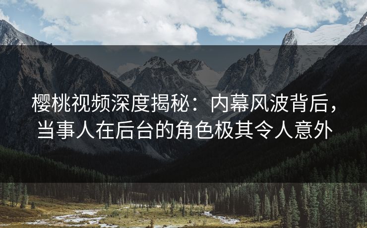 樱桃视频深度揭秘：内幕风波背后，当事人在后台的角色极其令人意外