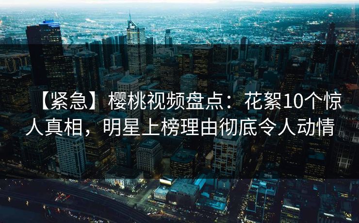 【紧急】樱桃视频盘点：花絮10个惊人真相，明星上榜理由彻底令人动情