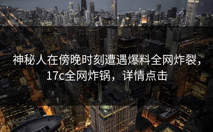神秘人在傍晚时刻遭遇爆料全网炸裂，17c全网炸锅，详情点击