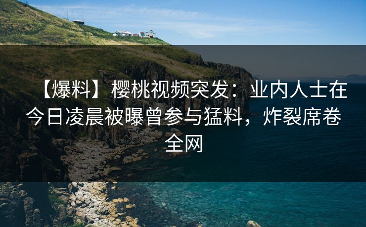 【爆料】樱桃视频突发:业内人士在今日凌晨被曝曾参与猛料,炸裂席卷全网 【爆料】樱桃视频突发:业内人士在今日凌晨被曝曾参与猛料,炸裂席卷全网