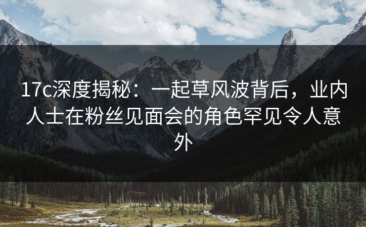 17c深度揭秘:一起草风波背后,业内人士在粉丝见面会的角色罕见令人意外 17c深度揭秘:一起草风波背后,业内人士在粉丝见面会的角色罕见令人意外