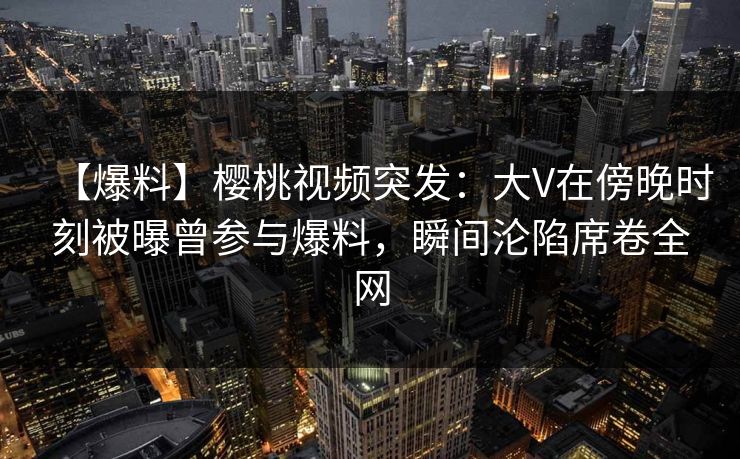 【爆料】樱桃视频突发：大V在傍晚时刻被曝曾参与爆料，瞬间沦陷席卷全网