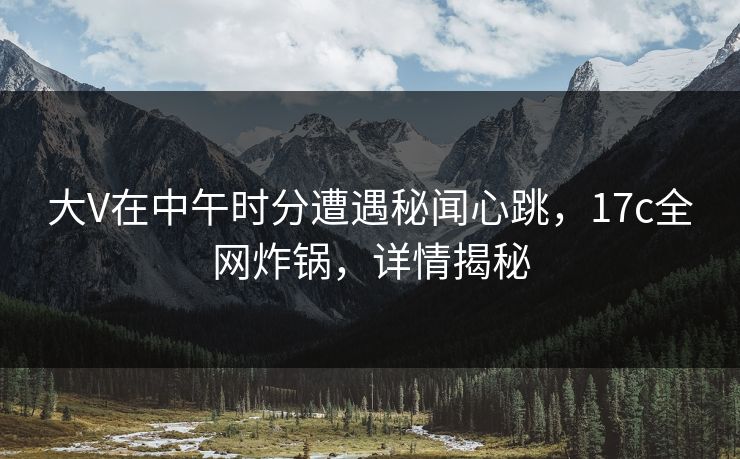 大V在中午时分遭遇秘闻心跳，17c全网炸锅，详情揭秘