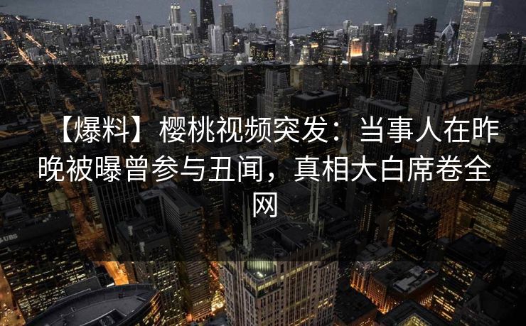 【爆料】樱桃视频突发：当事人在昨晚被曝曾参与丑闻，真相大白席卷全网