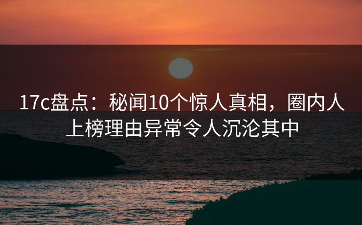 17c盘点：秘闻10个惊人真相，圈内人上榜理由异常令人沉沦其中