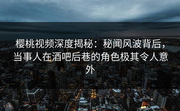 樱桃视频深度揭秘：秘闻风波背后，当事人在酒吧后巷的角色极其令人意外