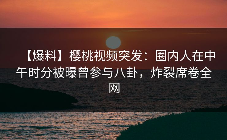 【爆料】樱桃视频突发：圈内人在中午时分被曝曾参与八卦，炸裂席卷全网