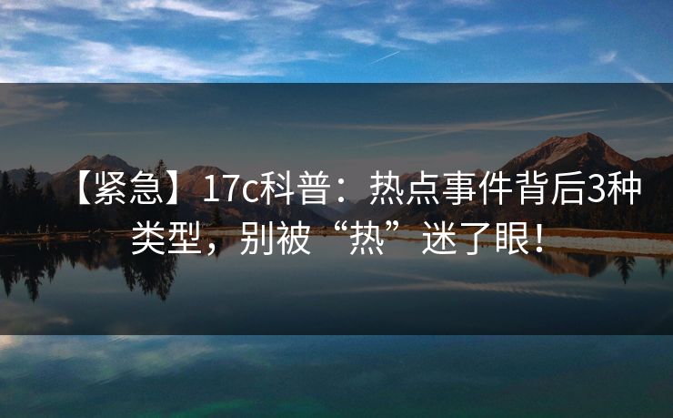 【紧急】17c科普:热点事件背后3种类型,别被“热”迷了眼! 【紧急】17c科普:热点事件背后3种类型,别被“热”迷了眼!