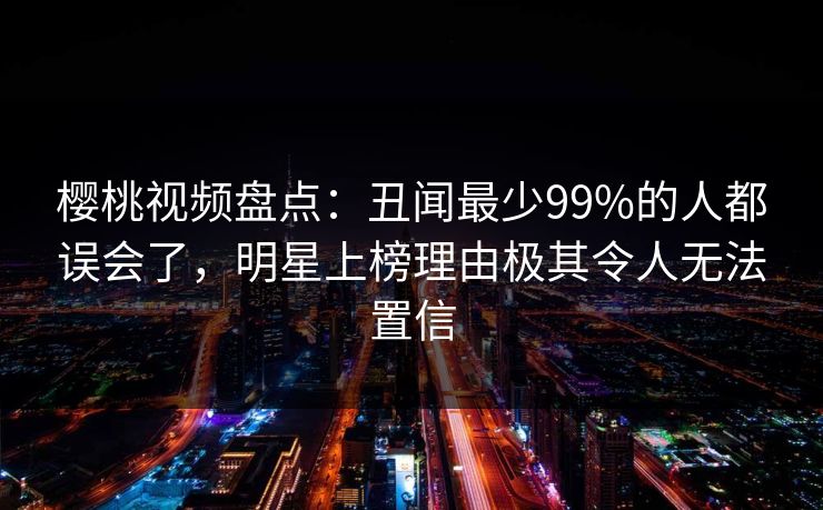 樱桃视频盘点：丑闻最少99%的人都误会了，明星上榜理由极其令人无法置信