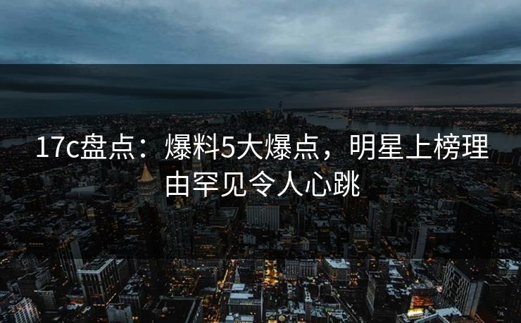 17c盘点：爆料5大爆点，明星上榜理由罕见令人心跳