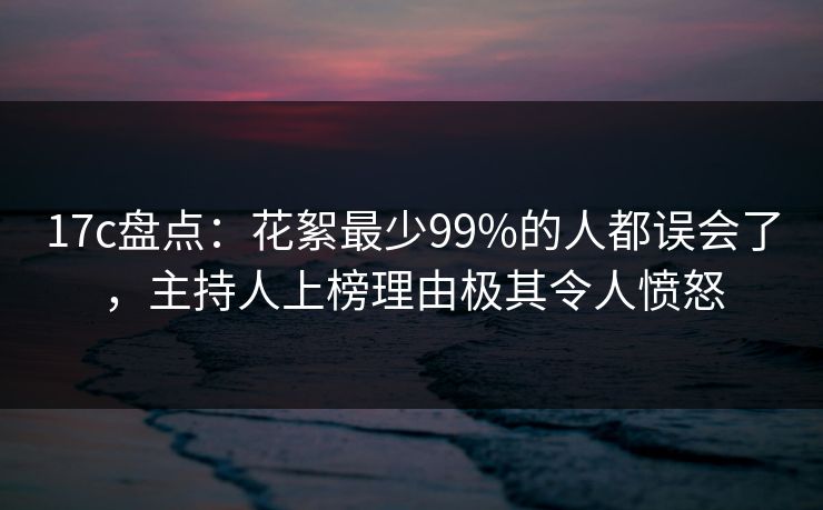 17c盘点：花絮最少99%的人都误会了，主持人上榜理由极其令人愤怒
