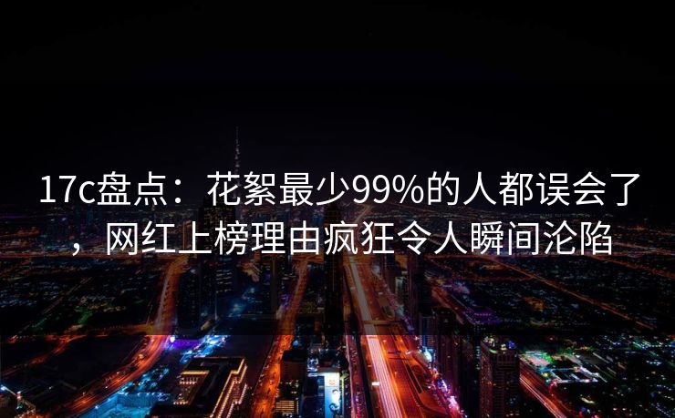 17c盘点：花絮最少99%的人都误会了，网红上榜理由疯狂令人瞬间沦陷