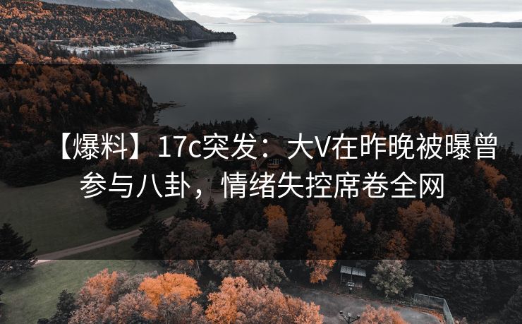 【爆料】17c突发：大V在昨晚被曝曾参与八卦，情绪失控席卷全网