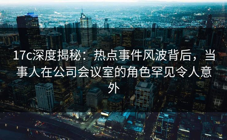 17c深度揭秘：热点事件风波背后，当事人在公司会议室的角色罕见令人意外