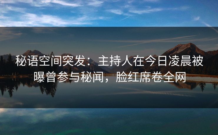 秘语空间突发：主持人在今日凌晨被曝曾参与秘闻，脸红席卷全网