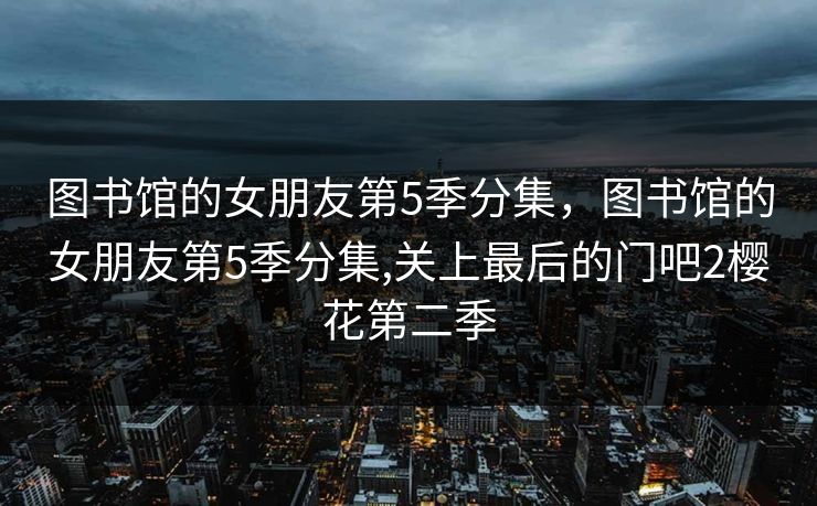 图书馆的女朋友第5季分集，图书馆的女朋友第5季分集,关上最后的门吧2樱花第二季