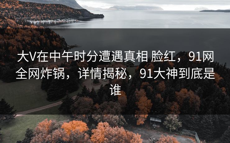 大V在中午时分遭遇真相 脸红，91网全网炸锅，详情揭秘，91大神到底是谁