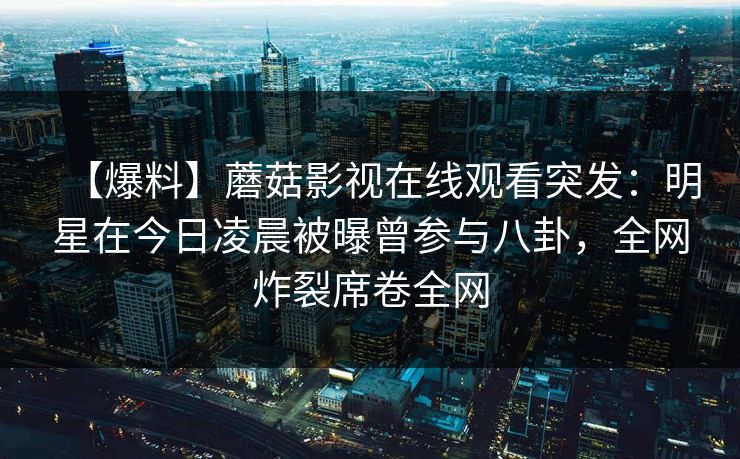 【爆料】蘑菇影视在线观看突发：明星在今日凌晨被曝曾参与八卦，全网炸裂席卷全网
