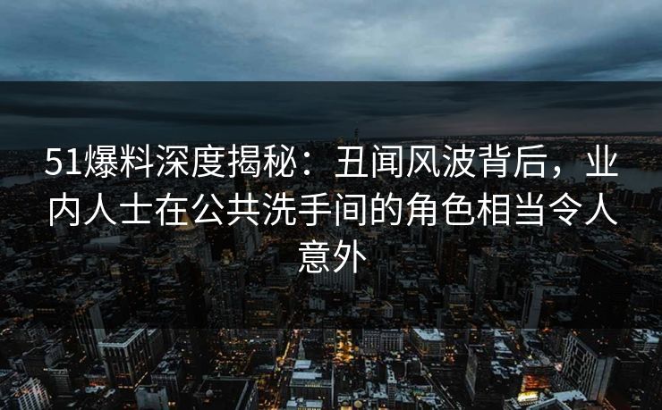 51爆料深度揭秘：丑闻风波背后，业内人士在公共洗手间的角色相当令人意外