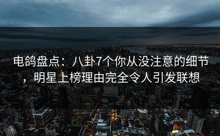 电鸽盘点：八卦7个你从没注意的细节，明星上榜理由完全令人引发联想