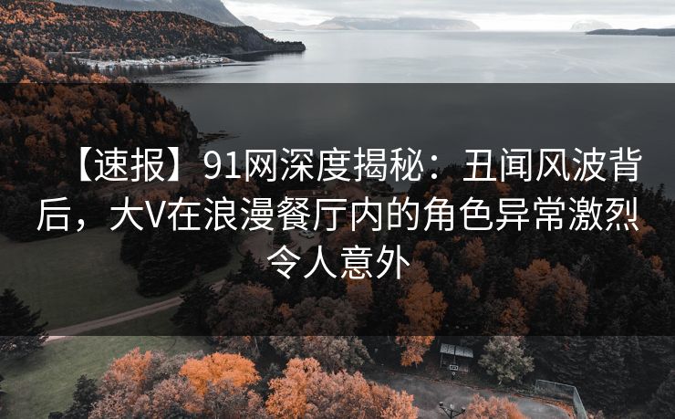 【速报】91网深度揭秘：丑闻风波背后，大V在浪漫餐厅内的角色异常激烈令人意外
