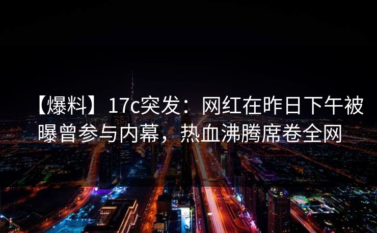 【爆料】17c突发：网红在昨日下午被曝曾参与内幕，热血沸腾席卷全网