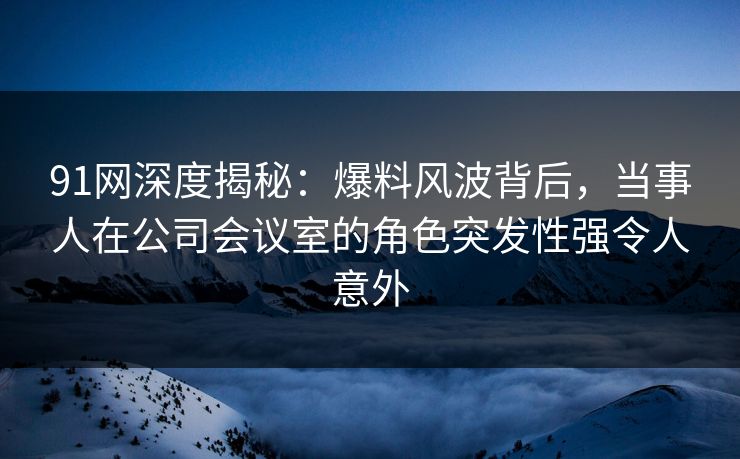 91网深度揭秘：爆料风波背后，当事人在公司会议室的角色突发性强令人意外