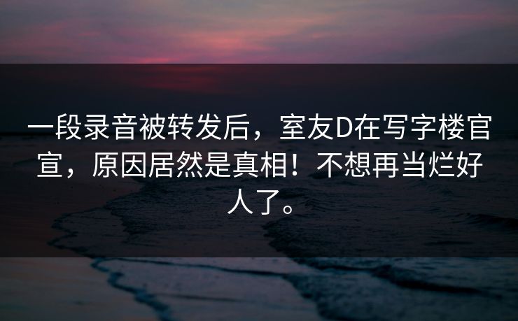 详细阅读:一段录音被转发后,室友D在写字楼官宣,原因居然是真相!不想再当烂好人了。 一段录音被转发后,室友D在写字楼官宣,原因居然是真相!不想再当烂好人了。