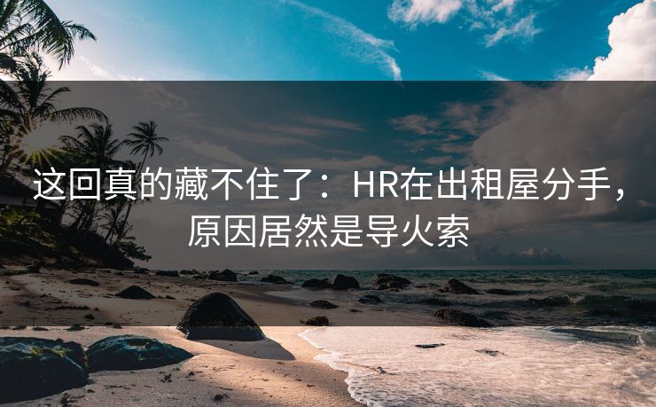 这回真的藏不住了：HR在出租屋分手，原因居然是导火索