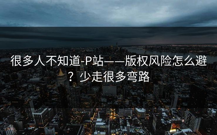很多人不知道-P站——版权风险怎么避?少走很多弯路 很多人不知道-P站——版权风险怎么避?少走很多弯路