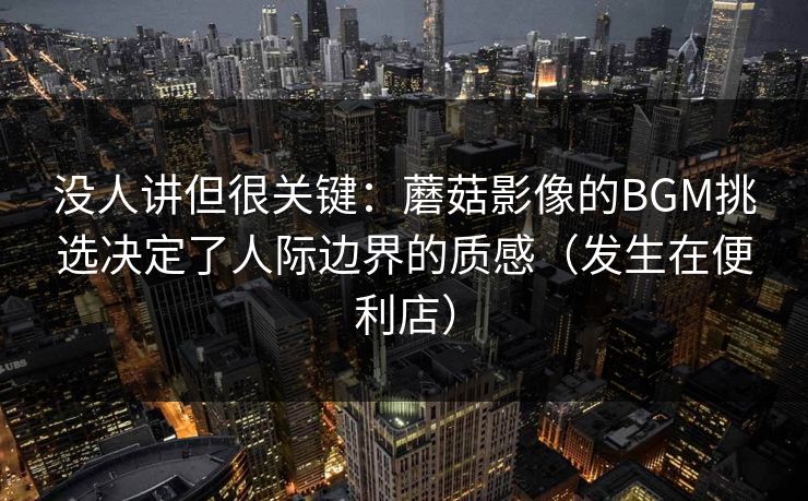没人讲但很关键：蘑菇影像的BGM挑选决定了人际边界的质感（发生在便利店）