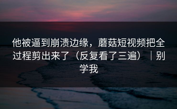 他被逼到崩溃边缘,蘑菇短视频把全过程剪出来了(反复看了三遍)|别学我