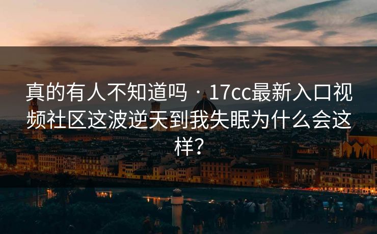 真的有人不知道吗 · 17cc最新入口视频社区这波逆天到我失眠为什么会这样?